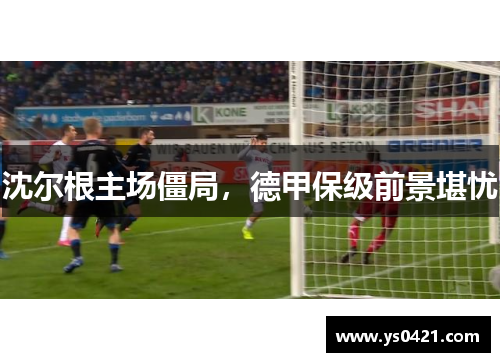 沈尔根主场僵局，德甲保级前景堪忧