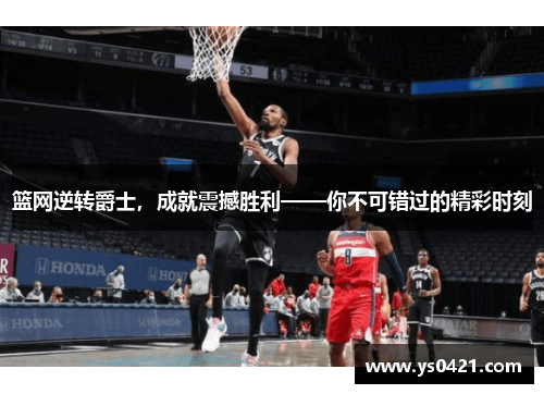 篮网逆转爵士，成就震撼胜利——你不可错过的精彩时刻