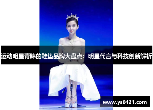 运动明星青睐的鞋垫品牌大盘点：明星代言与科技创新解析