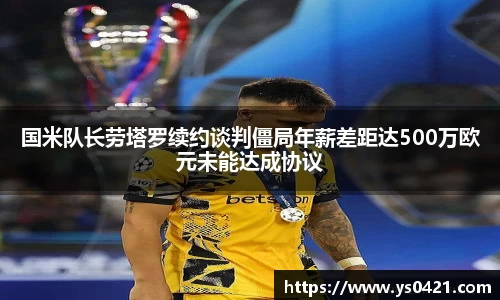 国米队长劳塔罗续约谈判僵局年薪差距达500万欧元未能达成协议